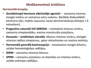 Medikamentozā ārstēšana
Hormonālā terapija:
• Gonādotropā hormona atbrīvotāja agonisti – samazina miomas
mezgla izmēru un samazina asins zudumu. Biežākās blakusefekti:
karstuma viļņi, maksts sausuma, kaulu demineralizācija (lietojot > 6
mēnešiem).
• Progestīna saturošā IUS MIRENA – neietekmē miomas izmēru,
samazina simptomātiku, mazina menstruālo asiņošanu.
• Danazols – sintētiskais steroīds. Mazina miomas izmēru, atvieglo
miomas radītos simptomus, aptur mēnešreizes un mazina anēmiju.
• Hormonālā perorālā kontracepcija – nesamazina mezgla lielumu,
uzlabo hematoloģiskos radītājus.
• SERM – samazina miomas lielumu.
• SPRM – samazina asiņošanu no dzemdes un miomas izmēru,
uzlabo anēmijas radītājus.
 