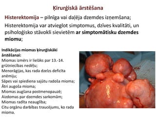 Ķirurģiskā ārstēšana
Histerektomija – pilnīga vai daļēja dzemdes izņemšana;
Histerektomija var atvieglot simptomus, dzīves kvalitāti, un
psiholoģisko stāvokli sievietēm ar simptomātisku dzemdes
miomu;
Indikācijas miomas ķirurģiskāki
ārstēšanai:
Miomas izmērs ir lielāks par 13.-14.
grūtniecības nedēļu;
Menorāgijas, kas rada dzelzs deficīta
anēmiju;
Sāpes vai spiediena sajūtu radoša mioma;
Ātri augoša mioma;
Miomas augšana postmenopauzē;
Aizdomas par dzemdes sarkomām;
Miomas radīta neauglība;
Citu orgānu darbības traucējums, ko rada
mioma.
 