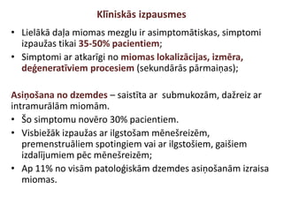 Klīniskās izpausmes
• Lielākā daļa miomas mezglu ir asimptomātiskas, simptomi
izpaužas tikai 35-50% pacientiem;
• Simptomi ar atkarīgi no miomas lokalizācijas, izmēra,
deģeneratīviem procesiem (sekundārās pārmaiņas);
Asiņošana no dzemdes – saistīta ar submukozām, dažreiz ar
intramurālām miomām.
• Šo simptomu novēro 30% pacientiem.
• Visbiežāk izpaužas ar ilgstošam mēnešreizēm,
premenstruāliem spotingiem vai ar ilgstošiem, gaišiem
izdalījumiem pēc mēnešreizēm;
• Ap 11% no visām patoloģiskām dzemdes asiņošanām izraisa
miomas.
 