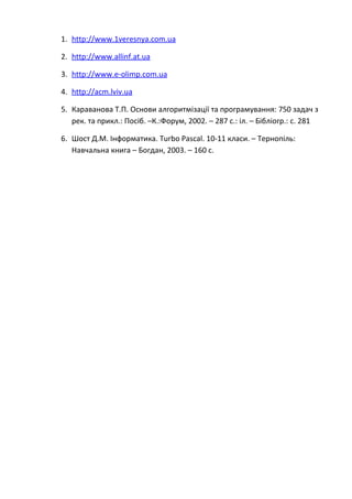 1. http://www.1veresnya.com.ua

2. http://www.allinf.at.ua

3. http://www.e-olimp.com.ua

4. http://acm.lviv.ua

5. Караванова Т.П. Основи алгоритмізації та програмування: 750 задач з
   рек. та прикл.: Посіб. –К.:Форум, 2002. – 287 с.: іл. – Бібліогр.: с. 281

6. Шост Д.М. Інформатика. Turbo Pascal. 10-11 класи. – Тернопіль:
   Навчальна книга – Богдан, 2003. – 160 с.
 