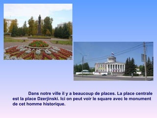 Dans notre ville il y a beaucoup de places. La place centrale est la place Dzerjinski. Ici on peut voir le square avec le monument de cet homme historique. 