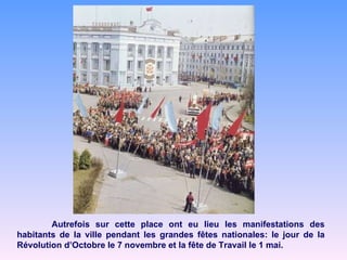 Autrefois sur cette place ont eu lieu les manifestations des habitants de la ville pendant les grandes fêtes nationales: le jour de la Révolution d’Octobre le 7 novembre et la fête de Travail le 1 mai. 