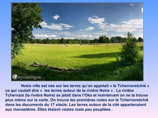 Notre ville est née sur les terres qu’on appelait « le Tchernoretchié » ce qui voulait dire «  les terres autour de la rivière Noire » . La rivière Tchernaia (la rivière Noire) se jetait dans l’Oka et maintenant on ne la trouve plus même sur la carte. On trouve les premières notes sur le Tchernoretchié dans les documents du 17 siècle. Les terres autour de la cité appartenaient aux monastères. Elles étaient vastes mais peu peuplées . 