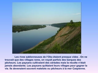 Les rives sablonneuses de l’Oka étaient presque vides . On ne trouvait que des villages rares, on voyait parfois des barques des pêcheurs. Les paysans cultivaient des céréales mais la récolte n’était jamais abondante. Les paysans quittaient leurs villages pour gagner la vie. Ils devenaient souvent matelots ou pêcheurs à la mer Caspienne.  