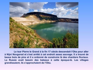 Le tsar Pierre le Grand à la fin 17 siècle descendait l’Oka pour aller à Nijni Novgorod et s’est arrêté à cet endroit assez sauvage. Il a trouvé de beaux bois de pins et il a ordonné de construire là des chantiers fluviaux. La Russie avait besoin des bateaux à cette époque-là. Les villages grandissaient, ils s’approchaient de l’Oka.  