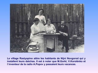 Le village Rastyapino attire les habitants de Nijni Novgorod qui y installent leurs datchas. Il est à noter que M.Gorki, V.Korolénko et l`inventeur de la radio A.Popov y passaient leurs vacances . 