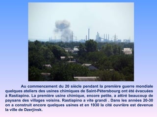 Au commencement du 20 siècle pendant la première guerre mondiale quelques ateliers des usines chimiques de Saint-Pétersbourg ont été évacuées à Rastiapino. La première usine chimique, encore petite, a attiré beaucoup de paysans des villages voisins. Rastiapino a vite grandi . Dans les années 20-30 on a construit encore quelques usines et en 1930 la cité ouvrière est devenue la ville de Dzerjinsk.  