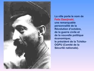 La ville porte le nom de  Felix Dzerjinski,  une remarquable personnalité de la Révolution d’octobre,  de la guerre civile et  de la nouvelle politique économique;  le président de la Tchéka-OGPU (Comité de la Sécurité nationale). 