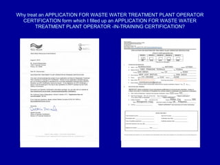 Why treat an APPLICATION FOR WASTE WATER TREATMENT PLANT OPERATOR
  CERTIFICATION form which I filled up an APPLICATION FOR WASTE WATER
        TREATMENT PLANT OPERATOR -IN-TRAINING CERTIFICATION?
 