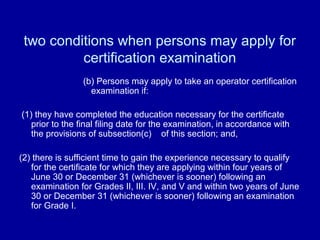 two conditions when persons may apply for
          certification examination
                (b) Persons may apply to take an operator certification
                  examination if:

(1) they have completed the education necessary for the certificate
   prior to the final filing date for the examination, in accordance with
   the provisions of subsection(c) of this section; and,

(2) there is sufficient time to gain the experience necessary to qualify
   for the certificate for which they are applying within four years of
   June 30 or December 31 (whichever is sooner) following an
   examination for Grades II, III. IV, and V and within two years of June
   30 or December 31 (whichever is sooner) following an examination
   for Grade I.
 