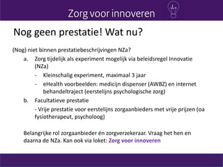 Nog geen prestatie! Wat nu?
(Nog) niet binnen prestatiebeschrijvingen NZa?
a. Zorg tijdelijk als experiment mogelijk via beleidsregel Innovatie
(NZa)
- Kleinschalig experiment, maximaal 3 jaar
- eHealth voorbeelden: medicijn dispenser (AWBZ) en internet
behandeltraject (eerstelijns psychologische zorg)
b. Facultatieve prestatie
- Vrije prestatie voor eerstelijns zorgaanbieders met vrije prijzen (oa
fysiotherapeut, psycholoog)
Belangrijke rol zorgaanbieder én zorgverzekeraar. Vraag het hen en
daarna de NZa. Kan ook via loket: Zorg voor innoveren
 