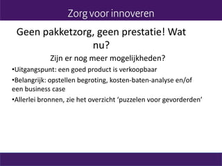 Geen pakketzorg, geen prestatie! Wat
nu?
Zijn er nog meer mogelijkheden?
•Uitgangspunt: een goed product is verkoopbaar
•Belangrijk: opstellen begroting, kosten-baten-analyse en/of
een business case
•Allerlei bronnen, zie het overzicht ‘puzzelen voor gevorderden’
 