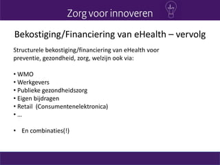 Bekostiging/Financiering van eHealth – vervolg
Structurele bekostiging/financiering van eHealth voor
preventie, gezondheid, zorg, welzijn ook via:
• WMO
• Werkgevers
• Publieke gezondheidszorg
• Eigen bijdragen
• Retail (Consumentenelektronica)
• …
• En combinaties(!)
 