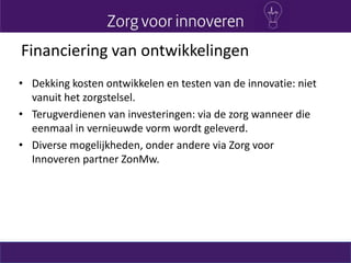 Financiering van ontwikkelingen
• Dekking kosten ontwikkelen en testen van de innovatie: niet
vanuit het zorgstelsel.
• Terugverdienen van investeringen: via de zorg wanneer die
eenmaal in vernieuwde vorm wordt geleverd.
• Diverse mogelijkheden, onder andere via Zorg voor
Innoveren partner ZonMw.
 