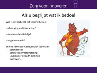 Als u begrijpt wat ik bedoel
Wat is bijvoorbeeld het verschil tussen:
-bekostiging en financiering?
- structureel en tijdelijk?
- zorg en eHealth?
En hoe verhouden partijen zich tot elkaar:
- Zorgfinancier
- Zorgverlener/zorginstelling
- Leverancier eHealth diensten
- CVZ/NZa/…
 