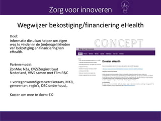 Wegwijzer bekostiging/financiering eHealth
Doel:
Informatie die u kan helpen uw eigen
weg te vinden in de (on)mogelijkheden
van bekostiging en financiering van
eHealth.
Partnermodel:
ZonMw, NZa, CVZ/Zorginstituut
Nederland, VWS samen met Flim P&C
+ vertegenwoordigers verzekeraars, MKB,
gemeenten, regio’s, DBC onderhoud,.
Kosten om mee te doen: € 0
 