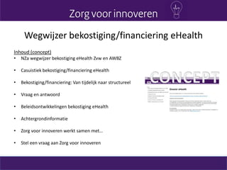 Wegwijzer bekostiging/financiering eHealth
Inhoud (concept)
• NZa wegwijzer bekostiging eHealth Zvw en AWBZ
• Casuistiek bekostiging/financiering eHealth
• Bekostiging/financiering: Van tijdelijk naar structureel
• Vraag en antwoord
• Beleidsontwikkelingen bekostiging eHealth
• Achtergrondinformatie
• Zorg voor innoveren werkt samen met…
• Stel een vraag aan Zorg voor innoveren
 
