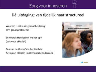 Dé uitdaging: van tijdelijk naar structureel
Waarom is dit in de gezondheidszorg
zo’n groot probleem?
En vooral: Hoe lossen we het op?
(ook voor eHealth)
Eén van de thema’s in het ZonMw
Actieplan eHealth Implementatieonderzoek
 