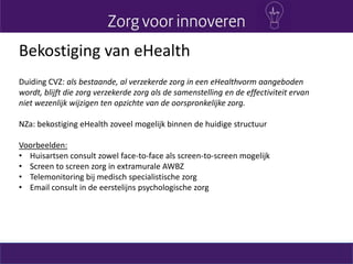 Bekostiging van eHealth
Duiding CVZ: als bestaande, al verzekerde zorg in een eHealthvorm aangeboden
wordt, blijft die zorg verzekerde zorg als de samenstelling en de effectiviteit ervan
niet wezenlijk wijzigen ten opzichte van de oorspronkelijke zorg.
NZa: bekostiging eHealth zoveel mogelijk binnen de huidige structuur
Voorbeelden:
• Huisartsen consult zowel face-to-face als screen-to-screen mogelijk
• Screen to screen zorg in extramurale AWBZ
• Telemonitoring bij medisch specialistische zorg
• Email consult in de eerstelijns psychologische zorg
 