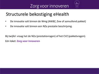 • De innovatie valt binnen de Wmg (AWBZ, Zvw of aanvullend pakket)
• De innovatie valt binnen een NZa prestatie beschrijving.
Bij twijfel: vraag het de NZa (prestatievragen) of het CVZ (pakketvragen).
Eén loket: Zorg voor innoveren
Structurele bekostiging eHealth
 