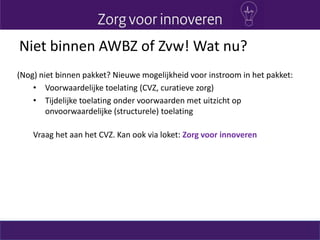 Niet binnen AWBZ of Zvw! Wat nu?
(Nog) niet binnen pakket? Nieuwe mogelijkheid voor instroom in het pakket:
• Voorwaardelijke toelating (CVZ, curatieve zorg)
• Tijdelijke toelating onder voorwaarden met uitzicht op
onvoorwaardelijke (structurele) toelating
Vraag het aan het CVZ. Kan ook via loket: Zorg voor innoveren
 