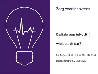 Zorg voor innoveren
Digitale zorg (eHealth):
wie betaalt dat?
Ilse Pastoors (NZa) / Chris Flim (ZonMw)
DigitaleZorgEvent 21 juni 2013
 