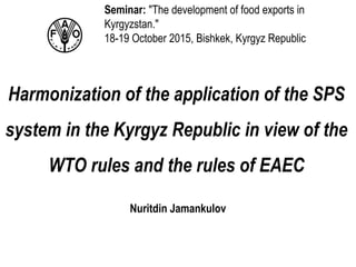 Harmonization of the application of the SPS
system in the Kyrgyz Republic in view of the
WTO rules and the rules of EAEC
Nuritdin Jamankulov
Seminar: "The development of food exports in
Kyrgyzstan."
18-19 October 2015, Bishkek, Kyrgyz Republic
 