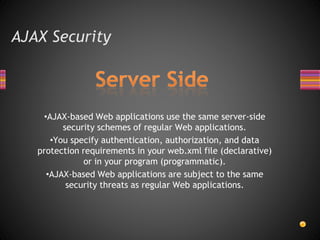 AJAX Security
•AJAX-based Web applications use the same server-side
security schemes of regular Web applications.
•You specify authentication, authorization, and data
protection requirements in your web.xml file (declarative)
or in your program (programmatic).
•AJAX-based Web applications are subject to the same
security threats as regular Web applications.
 
