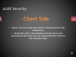 AJAX Security
• Hacker can use JavaScript code for inferring server-side
weaknesses.
• JavaScript code is downloaded from the server and
executed at the client and can compromise the client by
mal-intended code.
 