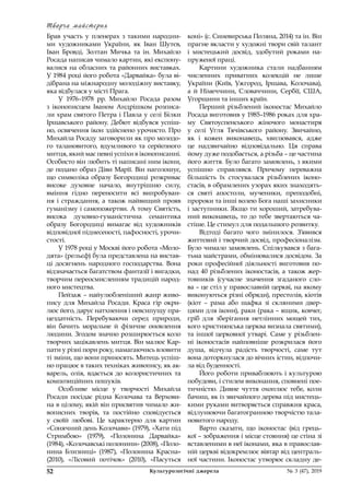 Творча майстерня
52	 Культурологічні джерела 	 № 3 (47), 2019
Брав участь у  пленерах з  такими народни-
ми художниками України, як Іван Шутєв,
Іван Бровді, Золтан Мичка та ін. Михайло
Росада написав чимало картин, які експону-
валися на обласних та районних виставках.
У 1984 році його робота «Дарвайка» була ві-
дібрана на міжнародну молодіжну виставку,
яка відбулася у місті Прага.
У 1976–1978  рр. Михайло Росада разом
з  іконописцем Іваном Андрішком розписа-
ли храм святого Петра і Павла у селі Білки
Іршавського району. Дебют відбувся успіш-
но, освячення ікон здійснено урочисто. Про
Михайла Росаду заговорили як про молодо-
го талановитого, вдумливого та серйозного
митця, який має певні успіхи в іконописанні.
Особисто він любить ті написані ним ікони,
де подано образ Діви Марії. Він наголошує,
що символіка образу Богородиці розкриває
високе духовне начало, внутрішню силу,
вміння гідно переносити всі випробуван-
ня і страждання, а також найвищий прояв
гуманізму і самопожертви. А тому Святість,
висока духовно-гуманістична семантика
образу Богородиці вимагає від художників
відповідної піднесеності, пафосності, урочи-
стості.
У 1978 році у Москві його робота «Моло-
дята» (рельєф) була представлена на вистав-
ці досягнень народного господарства. Вона
відзначається багатством фантазії і вигадки,
творчим переосмисленням традицій народ-
ного мистецтва.
Пейзаж – найулюбленіший жанр живо-
пису для Михайла Росади. Краса гір окри-
лює його, дарує натхнення і невсипущу пра-
цездатність. Перебуваючи серед природи,
він бачить моральне й  фізичне оновлення
людини. Згодом значно розширюється коло
творчих зацікавлень митця. Він малює Кар-
пати у різні пори року, намагаючись вловити
ті зміни, що вони приносять. Митець успіш-
но працює в таких техніках живопису, як ак-
варель, олія, вдається до колористичних та
композиційних пошуків.
Особливе місце у  творчості Михайла
Росади посідає рідна Колочава та Верхови-
на в цілому, якій він присвятив чимало жи-
вописних творів, та постійно сповідується
у  своїй любові. Це характерно для картин
«Сонячний день Колочави» (1979), «Хати під
Стримбою» (1979), «Полонина Дарвайка»
(1984), «Колочавські полонини» (2008), «Поло-
нина Близниці» (1987), «Полонина Красна»
(2010), «Лісовий потічок» (2010), «Пасуться
коні» (с. Синевирська Поляна, 2014) та ін. Він
прагне вкласти у художні твори свій талант
і  мистецький досвід, здобутий роками на-
пруженої праці.
Картини художника стали надбанням
численних приватних колекцій не лише
України (Київ, Ужгород, Іршава, Колочава),
а й  Німеччини, Словаччини, Сербії, США,
Угорщини та інших країн.
Перший різьблений іконостас Михайло
Росада виготовив у 1985–1986 роках для хра-
му Святоуспенського жіночого монастиря
у  селі Угля Тячівського району. Звичайно,
як і  кожен виконавець, хвилювався, адже
це надзвичайно відповідально. Ця справа
йому дуже подобається, а різьба – це частина
його життя. Було багато замовлень, з якими
успішно справлявся. Причому переважна
більшість їх стосувалася різьблених іконо­
стасів, в обрамлених узорах яких знаходять-
ся святі апостоли, мученики, преподобні,
пророки та інші волею Бога наші захисники
і заступники. Якщо ти хороший, затребува-
ний виконавець, то до тебе звертаються ча-
стіше. Це стимул для подальшого розвитку.
Відтоді багато чого змінилося. З’явився
життєвий і творчий досвід, професіоналізм.
Було чимало замовлень. Спілкувався з бага-
тьма майстрами, обмінювалися досвідом. За
роки професійної діяльності виготовив по-
над 40 різьблених іконостасів, а також жер-
товників (сучасне значення згаданого сло-
ва – це стіл у православній церкві, на якому
виконуються різні обряди), престолів, кіотів
(кіот  – рама або шафка зі скляними двер-
цями для ікони), раки (рака – ящик, ковчег,
гріб для зберігання нетлінних мощей тих,
кого християнська церква визнала святими),
та іншої церковної утварі. Саме у різьблен-
ні іконостасів найповніше розкрилася його
душа, відчула радість творчості, саме тут
вона доторкнулася до вічних істин, відпочи-
ла від буденності.
Його роботи приваблюють і культурою
побудови, і стилем виконання, сповнені пое-
тичністю. Дивне чуття охоплює тебе, коли
бачиш, як із звичайного дерева під мистець-
кими руками витворяється справжня краса,
відлунюючи багатогранною творчістю тала-
новитого народу.
Варто сказати, що іконостас (від грець-
кої – зображення і місце стояння) це стіна зі
вставленими в неї іконами, яка в православ-
ній церкві відокремлює вівтар від централь-
ної частини. Іконостас утворює складну де-
 