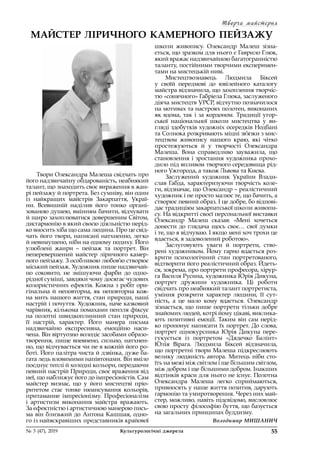 Творча майстерня
55№ 3 (47), 2019	 Культурологічні джерела
Твори Олександра Малеша свідчать про
його надзвичайну обдарованість, неабиякий
талант, що знаходить своє вираження в жан-
рі пейзажу й портрета. Без сумніву, він один
із  найкращих майстрів Закарпаття, Украї-
ни. Всевишній наділив його тонко органі-
зованою душею, вмінням бачити, відчувати
й щиро захоплюватися довершеним Світом,
дисгармонію в який своєю діяльністю нерід-
ко вносить хіба що сама людина. Про це свід-
чать його твори, написані натхненно, легко
й невимушено, ніби на одному подиху. Його
улюблені жанри  – пейзаж та портрет. Він
неперевершений майстер ліричного камер-
ного пейзажу. З особливою любов’ю створює
міський пейзаж. Художник пише надзвичай-
но соковито, не змішуючи фарби до одно-
рідної суміші, завдяки чому досягає чудових
колористичних ефектів. Кожна з робіт ори-
гінальна й неповторна, як неповторна кож-
на мить нашого життя, стан природи, наші
настрій і почуття. Художник, наче казковий
чарівник, кількома помахами пензля фіксує
на полотні швидкоплинний стан природи,
її настрій, характер. Його манера письма
надзвичайно експресивна, емоційно наси-
чена. Він віртуозно володіє засобами образо­
творення, пише впевнено, сильно, натхнен-
но, що відчувається чи не в кожній його ро-
боті. Його палітра чиста й дзвінка, дуже ба-
гата ледь вловимими напівтонами. Він вміло
поєднує теплі й холодні кольори, передаючи
певний настрій Природи, своє враження від
неї, що наближує його до імпресіоністів. Сам
майстер визнає, що у  його мистецтві пріо-
ритетом стає тонке нюансування кольорів,
притаманне імпресіонізму. Професіоналізм
і  артистизм виконання майстра вражають.
За ефектністю і артистичною манерою пись-
ма він близький до Антона Кашшая, одно-
го із найяскравіших представників крайової
МАЙСТЕР ЛІРИЧНОГО КАМЕРНОГО ПЕЙЗАЖУ
школи живопису. Олександр Малеш зізна-
ється, що зразком для нього є Гаврило Глюк,
який вражає надзвичайною багатогранністю
таланту, постійними творчими експеримен-
тами на мистецькій ниві.
Мистецтвознавець Людмила Біксей
у  своїй передмові до ювілейного каталогу
майстра відзначила, що захоплення творчіс-
тю «сонячного» Габріела Глюка, заслуженого
діяча мистецтв УРСР, відчутно позначилося
на мотивах та настроях полотен, виконаних
як вдома, так і за кордоном. Традиції угор-
ської національної школи мистецтва у  ви-
гляді здобутків художніх осередків Нодбані
та Солнока розкривають міцні зв’язки з мис-
тецтвом живопису нашого краю, які чітко
простежуються й  у  творчості Олександра
Малеша. Вона справедливо зауважила, що
становлення і зростання художника прохо-
дило під впливом творчого середовища рід-
ного Ужгорода, а також Львова та Києва.
Заслужений художник України Влади­
слав Габда, характеризуючи творчість коле-
ги, відзначає, що Олександр – реалістичний
художник і не просто малює те, що бачить, а
створює певний образ. І це добре, бо відпові-
дає традиціям закарпатської школи живопи-
су. На відкритті своєї персональної виставки
Олександр Малеш сказав: «Мені хочеться
донести до глядача щось своє… свої думки
і те, що я відчуваю. І якщо мені хоч трохи це
вдається, я задоволений роботою».
Заслуговують уваги й  портрети, ство-
рені художником. Йому гарно вдається роз-
крити психологічний стан портретованого,
відтворити його реалістичний образ. Йдеть-
ся, зокрема, про портрети професора, хірур-
га Василя Русина, художника Юрія Дикуна,
портрет дружини художника. Ці роботи
свідчать про неабиякий талант портретиста,
уміння розкрити характер людини, її сут-
ність, а це мало кому вдається. Олександр
зізнається, що пише портрети тільки добре
знайомих людей, котрі йому цікаві, виклика-
ють позитивні емоції. Таким він сам нерід-
ко пропонує написати їх портрет. До слова,
портрет однокурсника Юрія Дикуна пере-
гукується із  портретом «Дядечко Балінт»
Юлія Вірага. Людмила Біксей відзначила,
що портретні твори Малеша підкреслюють
велику людяність автора. Митець ніби сто-
їть на межі між світлом і ще більшим світлом,
між добром і ще більшими добром. Інакших
відтінків краси для нього не існує. Полотна
Олександра Малеша легко сприймаються,
привносять у наше життя позитив, дарують
гармонію та умиротворення. Через них май-
стер, можливо, навіть підсвідомо, висловлює
свою просту філософію буття, що базується
на загальних принципах буддизму.
Володимир МИШАНИЧ
 