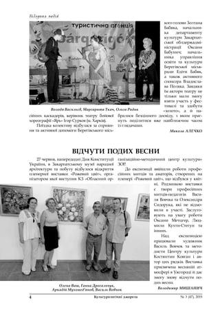 Відлуння подій
4	 Культурологічні джерела 	 № 3 (47), 2019
Володя Васильєв, Маргарита Ткач, Ольга Радик
ВІДЧУТИ ПОДИХ ВЕСНИ
сійних каскадерів, керівник театру бойової
хорео­графії «Ярь» Ігор Сурков (м. Харків).
Поїздка колективу відбулася за сприян-
ня та активної допомоги Берегівського місь-
кого голови Золтана
Бабяка, начальни-
ка департаменту
культури Закарпат-
ської облдержадмі-
ністрації Оксани
Бабунич; началь-
ника управління
освіти та культури
Берегівської міськ­
ради Едіти Бабяк,
а також активного
спонсора Владисла-
ва Поляка. Завдяки
їм актори театру не
тільки мали змогу
взяти участь у фес-
тивалі та здобути
«золото», а й  на-
бралися безцінного досвіду, з  яким праг-
нуть поділитися вже найближчим часом 
із глядачами.
Микола АЛЕЧКО
27 червня, напередодні Дня Конституції
України, в  Закарпатському музеї народної
архітектури та побуту відбулося відкриття
пленерної виставки «Рожевий цвіт», орга-
нізатором якої виступив КЗ «Обласний ор-
ганізаційно-методичний центр культури» 
ЗОР.
До експозиції ввійшли роботи профе-
сійних митців та аматорів, створених на
пленері «Рожевий цвіт», що відбувся у квіт-
ні. Родзинкою виставки
є твори професійних
митців-педагогів Васи-
ля Вовчка та Олександра
Сидорука, які не відмо-
вили в  участі. Заслуго-
вують на увагу роботи
Оксани Метцгер, Люд-
мили Кухти-Стегун та 
інших.
Над експозицією
працювали художник
Василь Вовчок та мето-
дисти Центру культури
Костянтин Ковган і ав-
тор цих рядків. Виставка
присвячена весняній ат-
мосфері в Ужгороді й дає
змогу знову відчути по-
дих весни.
Володимир МИШАНИЧ
Олена Ваш, Ганна Дрогальчук,
Аркадій Мухомед’янов, Василь Вовчок
 