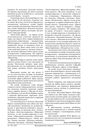 У світ
69№ 3 (47), 2019	 Культурологічні джерела
розмаїтті, бо описувати негативні вчинки,
дії окремих персонажів, які мають великий
виховний вплив на особистість у доступній
для дітей формі, – складно.
Структура книги «Калинові береги» має
свою логіку. В  ній містяться «Сонячне сло-
во поезії» (вступна стаття Елли Красноступ,
письменниці, публіциста, голови Україн-
ської асоціації письменників Західного регі-
ону, голови Львівського обласного відділен-
ня Українського фонду культури), три роз-
діли і слово про автора.
Поезії Юлії Драгун  – це окремі духов-
но-інтелектуальні, естетичні продукти ав-
торки, які можуть бути творчо використані
педагогами-словесниками, вихователями,
бібліотекарями в  освітній діяльності Нової
української школи та вихованні дітей до-
шкільного віку. Вони також цінні для вчи-
телів, котрі викладають у закладах дошкіль-
ної, загальної середньої освіти курси духов-
но-морального спрямування. Ця творчість
також вдало вписується в інтегрований курс
«Мистецтво».
Вірші Юлії Драгун ліричні, легко сприй-
маються дітьми. Багато з них покладено на
музику. Поетичний матеріал може вико-
ристовуватися під час проведення дитячих
свят, розваг, виховних занять, прогулянок
тощо.
Краєзнавча основа, яку має розділ 2
«А  ми діти-гуцулята» впливає на розвиток
емпатійних якостей дітей у  соціально-пси-
хологічній сфері особистості. Крізь призму
моделей поведінки героїв поезії діти вчаться
міжособистісному розумінню.
На основі художнього слова авторка
створила власну мікродидактичну систему,
яка полегшує малятам засвоєння україн-
ського алфавіту (розділ 3 «Ми вже не маля-
та»). Матеріал для них Юлія Юріївна черпає
з  народної фамілістики, народного дити-
нознавства, народної дидактики та народної
педагогічної деантології.
У її поезії (розділи 1–3) книги «Калинові
береги» взаємопов’язані між собою такі зміс-
тові компоненти виховання, як духовно-мо-
ральне й  християнське («Увечері в  задумі»,
«Поглянь, Боже, на маленькі діти», «Зглянь-
ся, Боже», «Ангелик-охоронець», «Миколаєві
моліться» та ін.); духовно-моральне й  есте-
тичне («Христинка-художник», «Павучкові
рушнички», «Півень-веселун», «Пісня дят-
ла», «Танець лисичок», «Пісенька опеньків»,
«Пісенька маслюків», «Пісенька боровиків»,
«Лісові дзвіночки», «Вродлива морква», «Пта-
шина радість», «Як осінь чепурила» та ін.);
духовно-моральне й  екологічне («Квасоли-
на», «Соняшник», «Черешенька», «Шипши-
на і бджілка», «Павучок і світлячок», «Каче-
нятко», «Білий котик», «Хрущі» та ін.); духов-
но-моральне й героїко-патріотичне («Не за-
будемо ніколи», «Згорьована мати», «Щастя
мого крила», «Герої не вмирають», «Повер-
нуться додому патріоти», «Не терзайте рід-
ну матір», «У єдності – сила усього народу»
та ін.); духовно-моральне й  економічно-гос-
подарське («Золотий вуханчик», «До Жучка
на іменини», «Зайчикові іменини», «Скільки
в лісі є маслят», «Вполювали ми гриби», «Оце
діти-молодці» та ін.); духовно-моральне й ін-
телектуальне виховання («Книги і завзяття»,
«Сонячна дорога», «Ранок мені посміхнувся»,
«Мова барвінкова», «Мудрий котик» та ін.).
Аналізуючи зміст книги «Калинові бере-
ги», ми віднайшли цікаву інтеграцію духов-
но-морального, економічно-господарського,
екологічного та естетичного виховання, на-
приклад, вірші «Оце діти-молодці» або «Ста-
ранні дівчатка».
У цій книзі письменниця вдало порушує
проблематику дитячих взаємин («Дружба
Жабки із Жучком», «Друзі» та інші вірші).
На основі всього поетичного матеріалу
книги «Калинові береги» педагог може вибу-
довувати мікродіалоги з вихованцями та їх
батьками, а також проводити етичні бесіди,
екскурсії, робити драматичні постановки
тощо.
Поезія утверджує такі морально-етичні
чесноти, як любов, повага, чесність, дружба,
шанобливість, які сприяють формуванню
духовного начала дитини, її гуманістично-
му світосприйманню.
До книги «Калинові береги» Юлії Дра-
гун увійшли як нові твори, написані упро-
довж кількох останніх років, так і кращі тво-
ри, що вже побачили світ і за які вона вперше
на Закарпатті удостоєна міжнародної літера-
турно-мистецької премії імені Миколи Син-
гаївського.
Її християнське художнє світобачен-
ня яскраво проявляється у  кожній виданій
книжці, співпраці з піснетворцями, митця-
ми, педагогами.
Цей творчий доробок Юлії Драгун ад-
ресований усім тим, хто цікавиться дитячою
художньою літературою.
Марія БАЯНОВСЬКА
 