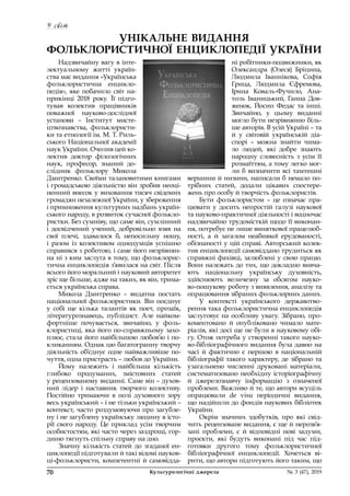 У світ
70	 Культурологічні джерела 	 № 3 (47), 2019
Надзвичайну вагу в інте-
лектуальному житті україн-
ства має видання «Українська
фольклористична енцикло-
педія», яке побачило світ на-
прикінці 2018 року. Її підго-
тував колектив працівників
поважної науково-дослідної
установи  – Інститут мисте-
цтвознавства, фольклористи-
ки та етнології ім. М. Т. Риль-
ського Національної академії
наук України. Очолив цей ко-
лектив доктор філологічних
наук, професор, знаний до-
слідник фольклору Микола
Дмитренко. Своїми талановитими книгами
і громадською діяльністю він зробив неоці-
ненний внесок у виховання тисяч свідомих
громадян незалежної України, у збереження
і примноження культурних надбань україн-
ського народу, в розвиток сучасної фолькло-
ристки. Без сумніву, що саме він, сумлінний
і  досвідчений учений, добровільно взяв на
свої плечі, здавалося б, непосильну ношу,
і  разом із  колективом однодумців успішно
справився з роботою, і саме його незрівнян-
на ні з ким заслуга в тому, що фольклорис-
тична енциклопедія з’явилася на світ. Після
всього його моральний і науковий авторитет
зріс ще більше, адже на таких, як він, трима-
ється українська справа.
Микола Дмитренко  – видатна постать
національної фольклористики. Він поєднує
у  собі ще кілька талантів як поет, прозаїк,
літературознавець, публіцист. Але найком-
фортніше почувається, звичайно, у  фоль-
клористиці, яка його по-справжньому захо-
плює, стала його найбільшою любов’ю і по-
кликанням. Однак цю багатогранну творчу
діяльність об’єднує одне найважливіше по-
чуття, одна пристрасть – любов до України.
Йому належить і  найбільша кількість
глибоко продуманих, змістовних статей
у рецензованому виданні. Саме він – духов-
ний лідер і  наставник творчого колективу.
Постійно тримаючи в  полі духовного зору
весь український – і не тільки український –
контекст, часто роздумовуючи про загубле-
ну і не загублену українську людину в істо-
рії свого народу. Це приклад усім творчим
особистостям, які часто через заздрощі, гор-
диню тягнуть спільну справу на дно.
Значну кількість статей до згаданої ен-
циклопедії підготували й такі відомі науков-
ці-фольклористи, компетентні й самовідда-
УНІКАЛЬНЕ ВИДАННЯ
ФОЛЬКЛОРИСТИЧНОЇ ЕНЦИКЛОПЕДІЇ УКРАЇНИ
ні робітники-подвижники, як
Олександра (Олеся) Бріцина,
Людмила Іваннікова, Софія
Грица, Людмила Єфремова,
Ірина Коваль-Фучило, Ана-
толь Іваницький, Ганна Дов-
женок, Йосип Федас та інші.
Звичайно, у  цьому виданні
могло бути незрівнянно біль-
ше авторів. В усій Україні – та
й  у  світовій українській діа-
спорі  – можна знайти чима-
ло людей, які добре знають
народну словесність з  усім її
розмаїттям, а тому легко мог-
ли б визначити всі тамтешні
вершини й низини, написали б немало по-
трібних статей, додали цікавих спостере-
жень про особу й творчість фольклористів.
Бути фольклористом  – це означає пра-
цювати у  досить непростій галузі наукової
та науково-практичної діяльності і водночас
надзвичайно трудомісткій щодо її виконан-
ня, потребує не лише виняткової працелюб-
ності, а й  загалом неабиякої ерудованості,
обізнаності у цій справі. Авторський колек-
тив енциклопедії самовіддано трудиться як
справжні фахівці, залюблені у свою працю.
Вони належать до тих, що докладно вивча-
ють національну українську духовність,
здійснюють величезну за обсягом науко-
во-пошукову роботу з виявлення, аналізу та
опрацювання зібраних фольклорних даних.
У  контексті українського державотво-
рення така фольклористична енциклопедія
заслуговує на особливу увагу. Зібрано, про-
коментовано й  опубліковано чимало мате-
ріалів, які досі ще не були в науковому обі-
гу. Отож потреба у створенні такого науко-
во-бібліографічного видання була давно на
часі й  фактично є першою в  національній
бібліографії такого характеру, де зібрано та
узагальнено численні друковані матеріали,
систематизовано необхідну історіографічну
й  джерелознавчу інформацію з  означеної
проблеми. Важливо й те, що автори всуціль
опрацювали de visu періодичні видання,
що надійшли до фондів наукових бібліотек
України.
Окрім значних здобутків, про які свід-
чить рецензоване видання, є ще й нерозв’я-
зані проблеми, є й  відповідні нові задуми,
проєкти, які будуть виконані під час під-
готовки другого тому фольклористичної
бібліо­графічної енциклопедії. Хочеться ві-
рити, що автори підготують його таким, що
 