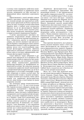У світ
71№ 3 (47), 2019	 Культурологічні джерела
в цілому стане справжнім здобутком націо-
нальної енциклопедії та української науки
загалом, незважаючи на гіркі наслідки ін-
формаційної війни північного агресивного
сусіда.
Представлений у книзі матеріал можна
вважати важливою частиною державниць-
ких позицій авторів, які намагаються позбу-
тися чужих орієнтацій на Росію і протистав-
ляють їм ідеал з’єднаної, сильної самостійної
України, якій у  глибині душі залишалися
вірними чи не всі фольклористи України
протягом свого життя, вони наділені розу-
мом, волею, інтересами, невтомною працею
у справі духовного відродження України.
З метою максимального змістового на-
повнення енциклопедії автори здійснили
величезну за обсягом науково-пошукову ро-
боту з  виявлення, аналізу та опрацювання
джерел, які містять відомості про фолькло-
ристів України з найдавніших часів і донині.
Науковцями піднято із забуття невідомі ши-
рокому загалу цілі пласти-надбання укра-
їнської фольклорної спадщини. Довелося
переглянути публікації в газетах, журналах
різних часів зі статтями, інформаціями, світ-
линами фольклорної тематики.
Сюди ввійшли також заборонені в  ра-
дянські часи персоналії та їх матеріали. На-
уковці-автори подбали передусім про націо-
нальні пріоритети, які полягають у вичерп-
ному обліку національного друкованого
репертуару-матеріалу як відображення на-
ціональної культури. Це унікальне видання
є своєрідним дзеркалом нашої замовчуваної
й репресованої фольклористики, як це було
характерно й для історії, етнографії, худож-
ньої літератури та інших галузей наук. На
документальній основі у виданні розгорну-
то перед читачем цілі століття, в яких діяли
знакові для української фольклористики
постаті, деякі відомі, а інші майже не відомі
широкому загалові.
Ця титанічна праця енциклопедично-
го характеру (Т. І: А – Л), що в сумі складає
740 сторінок великого формату, щедро про-
ілюстрована кольоровими і  чорно-білими
матеріалами. Згадане загальноукраїнське
надбання, з якого постають глибинні факти,
панорамність життя української фольклори-
стики, заслуговує найвищої похвали, відзна-
ки в  Україні і  може бути винятковим дже-
релом для дослідників, усіх тих, хто бажає
глибше, повніше дізнатися про українську
фольклористику. Я  впевнений, хто ознайо-
миться з  цим виданням, у  того неодмінно
відбудуться зміни у його світогляді. Книжка
матиме ще й світоглядний вплив, засвідчу-
ватиме, що український народ має чимало
своїх патріотів.
«Українська фольклористична енци-
клопедія» відкривається передмовою «Від
редакційної колегії». У  ній повідомляється
про спроби створення в кінці ХХ – на почат-
ку ХХІ століть подібної праці. Їх було кілька,
але кожна з них мала свої вади – подавали
обмежене коло довідок про збирачів, дослід-
ників, виконавців фольклору. Та лише саме
Миколі Дмитренку вдалося якнайглибше
перейнятися цією важливою темою і якомо-
га об’єктивніше підійти до висвітлення й оп-
рацювання згаданої проблеми. «Українська
фольклористична енциклопедія» яскраво
випромінює любов, життєрадісність і  свят-
ковість. Можна впевнено засвідчити, що но-
воявлене видання – знакова подія в сучасній
українській культурі. Воно заслуговує на
найвищу оцінку нашого суспільства і  дер-
жави.
Нам приємно відзначити, що в рецензо-
ваному виданні вміщено також і статті про
таких фольклористів, які записували і ви-
вчали народнопоетичну творчість Закарпат-
тя, як Яків Головацький, Володимир Гнатюк,
Михайло Врабель, Іван Верхратський, Воло-
димирГошовський,ЛукаДем’ян,ФіларетКо-
лесса, Юрій Костюк, Петро Лінтур, Михайло
Гиряк, Юрій Бойчук, Марія Бочко, Микола
Зимомря та ін. Подано змістовні біографічні
довідки казкарів Закарпаття Андрія Калина,
Михайла Галиці, Василя Короловича, Івана
Ділинка, Василя Заяця, Михайла Гандери та
ін. Фольклористичні праці, що стосуються
Срібної Землі, згадуються ще і в багатьох ін-
ших статтях авторів енциклопедії.
Жаль, що з  поля зору редколегії випа-
ли такі відомі фольклористи Закарпаття, як
Антон Годинка, Олекса Бевка, Іван Лібер,
Дезидерій Задор, Михайло Кречко, Феодосій
Злоцький, співак Михайло Глюдзик і збірник
пісень з його голосу «Вчора була неділенька»
(2001), казкар Юрій Баняс і записані від ньо-
го твори, що ввійшли до збірника «Казки та
легенди з-під Хустського замку» (2016) та ін.
Взагалі видання переконливо реалізовує
українську національну ідею – творить Сла-
ву Україні. Повчальні й навчальні матеріали
книжки вчать бачити і розуміти код нації, ви-
вчати минуле, використовувати його досвід,
дають можливість сприймати український
фольклор як складову світового художньо-
го, культурного процесу і водночас розуміти
його самобутність та неповторність. Видан-
ня, проєктуючи у  будучність тисячолітню
історію української фольклористики, спону-
катиме до глибшого вивчення своєї історії,
традицій, звичаїв, народної мудрості.
Іван ХЛАНТА
 