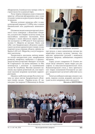 Ювілеї
Ювілеї
101
№ 3, 4 (67, 68), 2024 Культурологічні джерела
обдарування, індивідуальну манеру співу та
строге відчуття художньої міри.
Тісна творча співпраця єднає естрадний
оркестр з обласною філармонією, яка є дуже
плідною і дозволила реалізувати цікаві твор-
чі проєкти.
Митець успішно проявляє себе і в ком-
позиторській творчості. З 1999 р. він є членом
Національної ліги українських композито-
рів.
Основним видом композиторської діяль-
ності стала співпраця з обласними театра-
ми, для яких він створює музичну канву для
масштабних сценічних постановок. Роки
співпраці з ними збагатили творчу фанта-
зію музиканта і в 1999 році О. Ухач аранжує
музику Є. Шерегія до вистави «Танго для
тебе» для Закарпатського обласного україн-
ського музично-драматичного театру, за яку
творчий склад отримав обласну премію ім.
братів А.-Ю. та Є. Шерегіїв у галузі театраль-
ного мистецтва.
Театральність мислення, вміння вияви-
ти гостро контрастний стан, закарбування
розвитку конфлікту відбилося і в аранжу-
ванні музики до вистави «Банкрот» за п’єсою
М. Старицького «За двома зайцями» та «Все
починається з кохання» за однойменною
п’єсою М. Голубенка. Вистави насичені му-
зикою, яка сприяє розвиткові дії, а всі персо-
нажі наділені яскравою музичною характе-
ристикою.
Цікавим здобутком автора була його му-
зика до трьох вистав Закарпатського облас-
ного театру ляльок «Чарівна куля», «У на-
шім раю» (за творами Т. Шевченка) та «Казка
про розум», в яких композитор сміливо ви-
користовує сучасну музичну лексику, під-
креслює драматичні ситуації і живописує
картини природи, добиваючись яскравого
звучання.
Серед усього створеного О. Ухачем по-
мітне місце займають також твори для сак-
софона та вокально-інструментальні п’єси.
Композиторський стиль у його оригіналь-
них творах позначений близькістю до дже-
рел закарпатської музичної побутової куль-
тури.
Хочеться побажати ювіляру міцного здо-
ров’я, творчих успіхів, яскравих виступів та
удачі на всіх напрямках його діяльності.
Михайло МИТРОВКА
Олександр Ухач проводить заняття
Після концерту з колегами та студентами
 