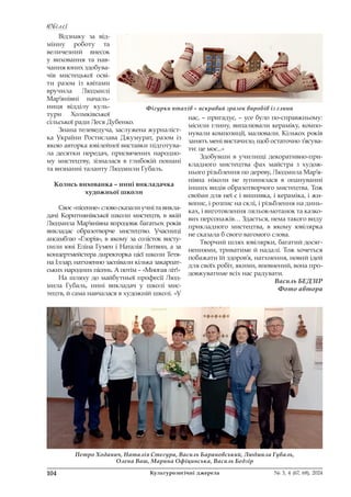 Ювілеї
Ювілеї
104 Культурологічні джерела № 3, 4 (67, 68), 2024
Відзнаку за від-
мінну роботу та
величезний внесок
у виховання та нав-
чання юних здобува-
чів мистецької осві-
ти разом із квітами
вручила Людмилі
Мар’янівні началь-
ниця відділу куль-
тури Холмківської
сільської ради Леся Дубенко.
Знана телеведуча, заслужена журналіст-
ка України Ростислава Джумурат, разом із
якою авторка ювілейної виставки підготува-
ла десятки передач, присвячених народно-
му мистецтву, зізналася в глибокій пошані
та визнанні таланту Людмили Губаль.
Колись вихованка – нині викладачка
художньої школи
Своє «пісенне» слово сказали учні та викла-
дачі Коритнянівської школи мистецтв, в якій
Людмила Мар’янівна впродовж багатьох років
викладає образотворче мистецтво. Учасниці
ансамблю «Глорія», в якому за солісток висту-
пили юні Еліна Гумен і Наталія Литвин, а за
концертмейстера директорка цієї школи Тетя-
на Іллар, натхненно заспівали кілька закарпат-
ських народних пісень. А потім – «Многая літ!»
На шляху до майбутньої професії Люд-
мила Губаль, нині викладач у школі мис-
тецтв, й сама навчалася в художній школі. «У
нас, – пригадує, – усе було по-справжньому:
місили глину, випалювали кераміку, компо-
нували композиції, малювали. Кількох років
занять мені вистачило, щоб остаточно з’ясува-
ти: це моє...»
Здобувши в училищі декоративно-при-
кладного мистецтва фах майстра з худож-
нього різьблення по дереву, Людмила Мар’я-
нівна ніколи не зупинялася в опануванні
інших видів образотворчого мистецтва. Тож
своїми для неї є і вишивка, і кераміка, і жи-
вопис, і розпис на склі, і різьблення на динь-
ках, і виготовлення ляльок-мотанок та казко-
вих персонажів… Здається, нема такого виду
прикладного мистецтва, в якому ювілярка
не сказала б свого вагомого слова.
Творчий шлях ювілярки, багатий досяг-
неннями, триватиме й надалі. Тож хочеться
побажати їй здоров’я, натхнення, новий ідей
для своїх робіт, якими, впевнений, вона про-
довжуватиме всіх нас радувати.
Василь БЕДЗІР
Фото автора
Фігурки птахів – яскравий зразок виробів із глини
Петро Ходанич, Наталія Стегура, Василь Барановський, Людмила Губаль,
Олена Ваш, Марина Офіцинська, Василь Бедзір
 