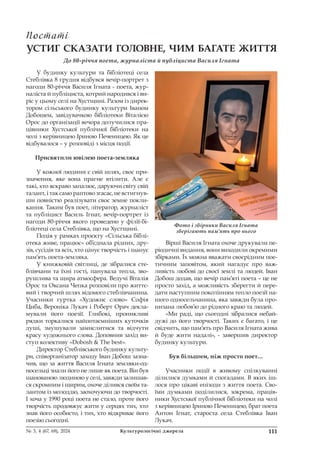 111
№ 3, 4 (67, 68), 2024 Культурологічні джерела
УСТИГ СКАЗАТИ ГОЛОВНЕ, ЧИМ БАГАТЕ ЖИТТЯ
До 80-річчя поета, журналіста й публіциста Василя Ігната
У будинку культури та бібліотеці села
Стеблівка 8 грудня відбувся вечір-портрет з
нагоди 80-річчя Василя Ігната - поета, жур-
наліста й публіциста, котрий народився і ви-
ріс у цьому селі на Хустщині. Разом із дирек-
тором сільського будинку культури Іваном
Добошем, завідувачкою бібліотеки Віталією
Орос до організації вечора долучилися пра-
цівники Хустської публічної бібліотеки на
чолі з керівницею Іриною Печеницею. Як це
відбувалося – у розповіді з місця події.
Присвятили ювілею поета-земляка
У кожної людини є свій шлях, своє при-
значення, яке вона прагне втілити. Але є
такі, хто яскраво запалює, даруючи світу свій
талант, і так само раптово згасає, не встигнув-
ши повністю реалізувати своє земне покли-
кання. Таким був поет, літератор, журналіст
та публіцист Василь Ігнат, вечір-портрет із
нагоди 80-річчя якого проведено у філії-бі-
бліотеці села Стеблівка, що на Хустщині.
Подія у рамках проєкту «Сільська біблі-
отека живе, працює» об’єднала рідних, дру-
зів, сусідів та всіх, хто цінує творчість і шанує
пам’ять поета-земляка.
У книжковій світлиці, де зібралися сте-
блівчани та їхні гості, панувала тепла, зво-
рушлива та щира атмосфера. Ведучі Віталія
Орос та Оксана Чепка розповіли про життє-
вий і творчий шлях відомого стеблівчанина.
Учасники гуртка «Художнє слово» Софія
Циба, Вероніка Лукач і Роберт Орач декла-
мували його поезії. Глибокі, проникливі
рядки торкалися найпотаємніших куточків
душі, змушували замислитися та відчути
красу художнього слова. Доповнив захід ви-
ступ колективу «Dobosh & The best».
Директор Стеблівського будинку культу-
ри, співорганізатор заходу Іван Добош зазна-
чив, що за життя Василя Ігната земляки-од-
носельці знали його не лише як поета. Він був
шанованою людиною у селі, завжди залишав-
ся скромним і щирим, охоче ділився своїм та-
лантом із молоддю, заохочуючи до творчості.
І хоча у 1990 році поета не стало, проте його
творчість продовжує жити у серцях тих, хто
знав його особисто, і тих, хто відкриває його
поезію сьогодні.
Вірші Василя Ігната охоче друкували пе-
ріодичні видання, вони виходили окремими
збірками. Їх можна вважати своєрідним пое-
тичним заповітом, який нагадує про важ-
ливість любові до своєї землі та людей. Іван
Добош додав, що вечір пам’яті поета – це не
просто захід, а можливість зберегти й пере-
дати наступним поколінням тепло поезії на-
шого односельчанина, яка завжди була про-
низана любов’ю до рідного краю та людей.
«Ми раді, що сьогодні зібралися небай-
дужі до його творчості. Таких є багато, і це
свідчить, що пам’ять про Василя Ігната жива
й буде жити надалі», - завершив директор
будинку культури.
Був більшим, ніж просто поет…
Учасники події в живому спілкуванні
ділилися думками й спогадами. В яких іш-
лося про цікаві епізоди з життя поета. Сво-
їми думками поділилися, зокрема, праців-
ники Хустської публічної бібліотеки на чолі
з керівницею Іриною Печеницею, брат поета
Антон Ігнат, староста села Стеблівка Іван
Лукач.
Постаті
Постаті
Фото і збірники Василя Ігната
зберігають пам’ять про нього
 