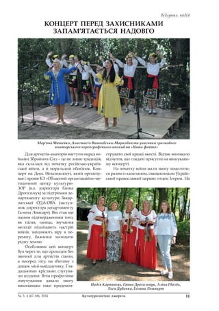 Відлуння подій
Відлуння подій
11
№ 3, 4 (67, 68), 2024 Культурологічні джерела
КОНЦЕРТ ПЕРЕД ЗАХИСНИКАМИ
ЗАПАМ’ЯТАЄТЬСЯ НАДОВГО
Для артистів-аматорів виступи перед во-
їнами Збройних Сил – це не лише традиція,
яка склалася від початку російсько-україн-
ської війни, а й моральний обов’язок. Кон-
церт на День Незалежності, який організу-
вав і провів КЗ «Обласний організаційно-ме-
тодичний центр культури»
ЗОР (в.о. директора Ганна
Дрогальчук) за підтримки де-
партаменту культури Закар-
патської ОДА-ОВА (заступ-
ник директора департаменту
Галина Ломпарт). Він став ще
одним підтвердженням того,
як пісня, танець, звучання
мелодії піднімають настрій
воїнів, зміцнюють віру в пе-
ремогу, бажання захищати
рідну землю.
Особливим цей концерт
був через те, що проходив без
звичної для артистів сцени,
а посеред лісу, на збитому з
дощок міні-майданчику. Гля-
дацькими кріслами слугува-
ли піддони. Втім професійне
озвучування давало змогу
виконавцям таки продемон-
струвати свої кращі якості. Відтак виникало
відчуття, що глядачі присутні на вишукано-
му концерті.
На початку воїни мали змогу помолити-
ся разом із капеланом, священником Україн-
ської православної церкви отцем Ігорем. На
Мар’яна Матейко, Анастасія Вишневська-Маркович та учасники зразкового
аматорського хореографічного ансамблю «Наша файта»
Надія Карпинець, Ганна Дрогальчук, Аліна Гвоздь,
Леся Дубенко, Галина Ломпарт
 