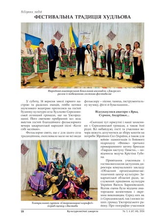 Відлуння подій
Відлуння подій
18 Культурологічні джерела № 3, 4 (67, 68), 2024
ФЕСТИВАЛЬНА ТРАДИЦІЯ ХУДЛЬОВА
У суботу, 14 вересня хвилі гарного на-
строю та радісних емоцій, гейби потоки
шумливого водограю пролилися на гостей
будинку культури села Худльово Середнян-
ської селищної громади, що на Ужгород-
щині. Його святково прибраний зал ледь
вмістив гостей благодійного фольклорного
вечора закарпатської народної пісні «Коли
собі заспіваю».
Фольклорне свято, що є для цього села
традиційним, охоплювало мало не всі види
фольклору – пісню, танець, інструменталь-
ну музику, фіґлі й бувальщини...
Відгукнулися аматори з Ярка,
Стрипи, Андріївки…
«Сьогодні тут присутні і наші захисни-
ки з Середнянської громади, а також їхні
рідні. Всі небайдужі, гості та учасники ве-
чора можуть долучитися до збору коштів на
потреби Збройних Сил України, а також для
воїнів- односельців із бойового
підрозділу «Фенікс» третього
прикордонного загону бригади
«Гвардія наступу Помста», – по-
відомила ведуча Крістіна Губе-
на.
Привітання учасникам і
гостям виголосив заступник ди-
ректора комунального закладу
«Обласний організаційно-ме-
тодичний центр культури» За-
карпатської обласної ради, за-
служений працівник культури
України Василь Барановський.
Відтак сцена була віддана ама-
торським колективам і окре-
мим виконавцям. Серед них як
із Середнянської, так і низки ін-
ших громад Ужгородського ра-
йону. Про географію учасників
Народний аматорський вокальний ансамбль «Джерело»
разом із поважними гостями фестивалю
Театральний гурток «Сторожницькі корифеї»
зіграв сценку з вистави
 