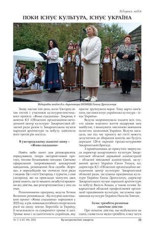 Відлуння подій
Відлуння подій
33
№ 3, 4 (67, 68), 2024 Культурологічні джерела
ПОКИ ІСНУЄ КУЛЬТУРА, ІСНУЄ УКРАЇНА
Знову настав той день, коли Ужгород ві-
тав гостей і учасників культурно-мистець-
кого проєкту «Жива спадщина». Зокрема, 6
жовтня КЗ «Обласний організаційно-мето-
дичний центр культури» Закарпатської об-
ласної ради разом із Закарпатським музеєм
народної архітектури та побуту здійснили
його третій рік поспіль.
В ужгородському скансені знову –
«Жива спадщина»
Навіть небо цього дня розщедрилося,
порадувавши, попри несприятливий про-
гноз, теплою бездощовою погодою. Святково
оформлений імпровізований концертний
майданчик, розміщений біля садиби «Корч-
ма», в передобідній час оточили тісні ряди
глядачів. Це і гості Ужгорода, і туристи, і самі
ужгородці, які на прикладах минулих двох
років знають, що їх чекають незабутні вражен-
ня від дійства, яке розгортатиметься у них на
очах.
Розпочинаючи програму, ведуча Тетяна
Волошин розповідала: «Культурно-мистець-
кий проєкт «Жива спадщина» народився у
2022-му, в рік повномасштабного вторгнення
росії на нашу землю. Боротьба за Україну,
її незалежність та суверенітет триває й досі.
Триває вона і за ідентичність українців, яку
прагне зруйнувати ворог. Тому варто пам’я-
тати, що поки існує українська культура – іс-
нує Україна».
Ведуча запропонувала згадати всіх тих,
хто ціною власного життя подарував нам
майбутнє, і вшанувати хвилиною мовчання
полеглих захисників України. Ведуча нага-
дала, що під час проєкту всі гості можуть
долучитися до збирання коштів, які будуть
передані 128-й окремій гірсько-штурмовій
Закарпатській бригаді.
З привітаннями до присутніх звернули-
ся директор департаменту культури Закар-
патської обласної державної адміністрації
– обласної військової адміністрації, заслу-
жений артист України Євген Тищук, в.о.
директора КЗ «Обласний організаційно-ме-
тодичний центр культури» Закарпатської
обласної ради, заслужена працівниця куль-
тури України Ганна Дрогальчук, директор
Закарпатського музею народної архітектури
та побуту Василь Коцан, а також голова За-
карпатської обласної профспілкової органі-
зації працівників культури, заслужена пра-
цівниця культури України Наталія Товтин.
Голос трембіти розпочав
сценічне дійство
Про початок дійства, що відбувалося на
сцені, сповістили звуки трембіти, в яку загув
Відкриває подію в.о. директора ООМЦК Ганна Дрогальчук
 