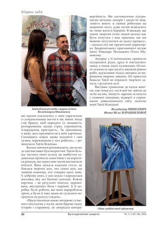 Відлуння подій
Відлуння подій
40 Культурологічні джерела № 3, 4 (67, 68), 2024
які щодня спалахують у мені паралельно
із усвідомленням життя в час війни. Іноді
слів бракує, щоб передати ту ненависть,
розчарування, надію, страх, сприйняття,
ігнорування, пристрасть... Та, принаймні,
я можу десь приховати це в моїх картинах.
Сподіваюсь кожен зможе віднайти і свої
думки, переживання у цих роботах», – ре-
зюмувала Таїсія Білецька.
Батьки дівчини розповідають, що шлях
до цієї виставки був непростий. Таїсія біль-
шу частину свого шляху як майбутня ху-
дожниця пройшла самостійно і не корила-
ся рамкам, які перед нею часом виставляли
вчителі. Вона шукала власний стиль, не
боялася творчих мук, тих самих мук, що
знайомі кожному, хто створює щось нове.
У доброму сенсі, у цих муках і народилася
виставка, яку ми бачимо сьогодні. Кожна
картина – це результат пошуку, пережи-
вань, внутрішніх битв і перемог. У її до-
робку були роботи, які вона переробляла
тричі, а були й такі, яким не судилося по-
трапити на розсуд глядача...
«Представлення юною авторкою сучас-
ного мистецтва у музеї, який береже нашу
історію і старовину, це своєрідна контра-
версійність. Ми систематично підтри-
муємо молодих авторів і даємо їм мож-
ливість вийти зі своїми роботами на
широкий загал, адже музей відвідують
не лише жителі України. Я вважаю, що
такий творчий голос нашої молоді має
бути почутим і нам приємно, що ми
можемо долучитися до цього процесу»,
– сказала під час презентації директор-
ка Закарпатського краєзнавчого музею
імені Тиводара Легоцького Ольга Шу-
мовська.
Авторку у її починаннях прийшли
підтримати рідні, друзі й мистецтвоз-
навці, а також знані художники. Остан-
ні зазначали про досить високий рівень
робіт, вдумливий підхід авторки до ви-
рішення творчих завдань. Усі присутні
бажали Таїсії не втрачати творчого за-
палу, і рухатися далі.
Виставка триватиме до кінця жовт-
ня, тож тепер усі, хто в цей час завітає до
залів музею, зможуть заразом оглянути
і сповнені емоціями, відверті в сприй-
манні довколишнього світу полотна
юної Таїсії Білецької.
Володимир МИШАНИЧ
Фото Міли ХОРОШИЛОВОЇ
Зацікавлена розмова з журналістом
Володимиром Мишаничем
Одна з робіт юної художниці
 