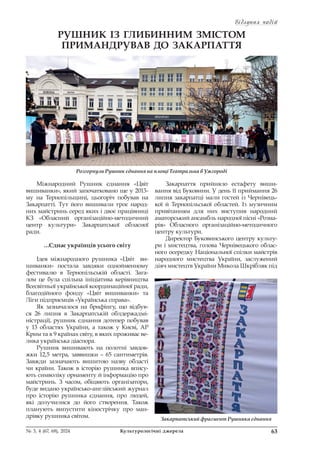 Відлуння подій
Відлуння подій
63
№ 3, 4 (67, 68), 2024 Культурологічні джерела
РУШНИК ІЗ ГЛИБИННИМ ЗМІСТОМ
ПРИМАНДРУВАВ ДО ЗАКАРПАТТЯ
Міжнародний Рушник єднання «Цвіт
вишиванки», який започатковано ще у 2013-
му на Тернопільщині, цьогоріч побував на
Закарпатті. Тут його вишивали троє народ-
них майстринь серед яких і двоє працівниці
КЗ «Обласний організаційно-методичний
центр культури» Закарпатської обласної
ради.
…Єднає українців усього світу
Ідея міжнародного рушника «Цвіт ви-
шиванки» постала завдяки однойменному
фестивалю в Тернопільській області. Зага-
лом це була спільна ініціатива керівництва
Всесвітньої української координаційної ради,
благодійного фонду «Цвіт вишиванки» та
Ліги підприємців «Українська справа».
Як зазначалося на брифінгу, що відбув-
ся 26 липня в Закарпатській облдержадмі-
ністрації, рушник єднання дотепер побував
у 13 областях України, а також у Києві, АР
Крим та в 9 країнах світу, в яких проживає ве-
лика українська діаспора.
Рушник вишивають на полотні завдов-
жки 12,5 метра, заввишки – 65 сантиметрів.
Завжди зазначають вишитою назву області
чи країни. Також в історію рушника впису-
ють символіку орнаменту й інформацію про
майстринь. З часом, обіцяють організатори,
буде видано українсько-англійський журнал
про історію рушника єднання, про людей,
які долучилися до його створення. Також
планують випустити кінострічку про ман-
дрівку рушника світом.
Закарпаття прийняло естафету виши-
вання від Буковини. У день її приймання 26
липня закарпатці мали гостей із Чернівець-
кої й Тернопільської областей. Із музичним
привітанням для них виступив народний
аматорський ансамбль народної пісні «Розма-
рія» Обласного організаційно-методичного
центру культури.
Директор Буковинського центру культу-
ри і мистецтва, голова Чернівецького облас-
ного осередку Національної спілки майстрів
народного мистецтва України, заслужений
діяч мистецтв України Микола Шкрібляк під
Розгорнули Рушник єднання на площі Театральна в Ужгороді
Закарпатський фрагмент Рушника єднання
 