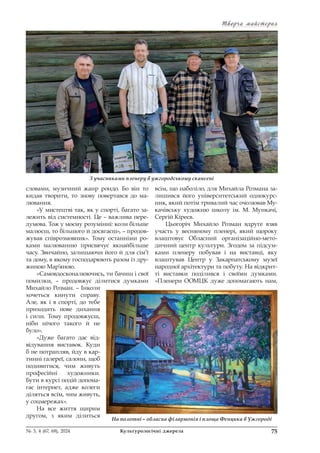 Творча майстерня
Творча майстерня
75
№ 3, 4 (67, 68), 2024 Культурологічні джерела
словами, музичний жанр рондо. Бо він то
кидав творити, то знову повертався до ма-
лювання.
«У мистецтві так, як у спорті, багато за-
лежить від системності. Це – важлива пере-
думова. Тож у моєму розумінні: коли більше
малюєш, то більшого й досягаєш», – продов-
жував співрозмовник». Тому останніми ро-
ками малюванню присвячує якнайбільше
часу. Звичайно, залишаючи його й для сім’ї
та дому, в якому господарюють разом із дру-
жиною Мар’яною.
«Самовдосконалюючись, ти бачиш і свої
помилки, – продовжує ділитися думками
Михайло Розман. – Інколи
хочеться кинути справу.
Але, як і в спорті, до тебе
приходить нове дихання
і сили. Тому продовжуєш,
ніби нічого такого й не
було».
«Дуже багато дає від-
відування виставок. Куди
б не потрапляв, йду в кар-
тинні галереї, салони, щоб
подивитися, чим живуть
професійні художники.
Бути в курсі подій допома-
гає інтернет, адже колеги
діляться всім, чим живуть,
у соцмережах».
На все життя щирим
другом, з яким ділиться
всім, що наболіло, для Михайла Розмана за-
лишився його університетський однокурс-
ник, який потім тривалий час очолював Му-
качівську художню школу ім. М. Мункачі,
Сергій Кіреєв.
Цьогоріч Михайло Розман вдруге взяв
участь у весняному пленері, який щороку
влаштовує Обласний організаційно-мето-
дичний центр культури. Згодом за підсум-
ками пленеру побував і на виставці, яку
влаштував Центр у Закарпатському музеї
народної архітектури та побуту. На відкрит-
ті виставки поділився і своїми думками.
«Пленери ООМЦК дуже допомагають нам,
З учасниками пленеру в ужгородському скансені
На полотні – обласна філармонія і площа Фенцика в Ужгороді
 