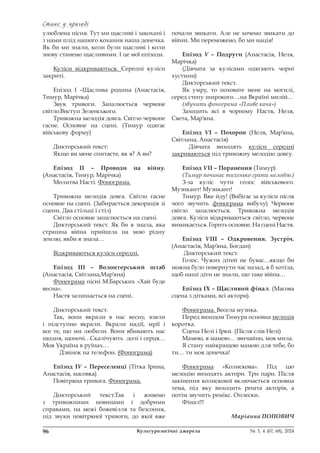Стане у пригоді
Стане у пригоді
96 Культурологічні джерела № 3, 4 (67, 68), 2024
улюблена пісня. Тут ми щасливі і закохані і
з нами плід нашого кохання наша донечка.
Як би ми знали, коли були щасливі і коли
знову станемо щасливими. І це мої епізоди.
Куліси відкриваються. Середні куліси
закриті.
Епізод І –Щаслива родина (Анастасія,
Тимур, Марічка)
Звук тривоги. Запалюється червоне
світло.Виступ Зеленського.
Тривожна мелодія довга. Світло червоне
гасне. Основне на сцені. (Тимур одягає
військову форму)
Дикторський текст:
Якщо ви мене спитаєте, як я? А ви?
Епізод ІІ – Проводи на війну.
(Анастасія, Тимур, Марічка)
Молитва Насті. Фонограма.
Тривожна мелодія довга. Світло гасне
основне на сцені. (Забирається декорація зі
сцени. Два стільці і стіл)
Світло основне запалюється на сцені.
Дикторський текст. Як би я знала, яка
страшна війна прийшла на мою рідну
землю, якби я знала…
Відкриваються куліси середні.
Епізод ІІІ – Волонтерський штаб
(Анастасія, Світлана,Мар’яна)
Фонограма пісні М.Барських «Хай буде
весна».
Настя залишається на сцені.
Дикторський текст.
Так, вони вкрали в нас весну, взяли
і підступно вкрали. Вкрали надії, мрії і
все те, що ми любили. Вони вбивають нас
щодня, щоночі…Скалічують долі і серця…
Моя Україна в руїнах…
Дзвінок на телефон. (Фонограма)
Епізод ІV – Переселенці (Тітка Ірина,
Анастасія, масовка)
Повітряна тривога. Фонограма.
Дикторський текст.Так і живемо
з тривожними новинами і добрими
справами, на межі божевілля та безсоння,
під звуки повітряної тривоги, до якої вже
почали звикати. Але не хочемо звикати до
війни. Ми переможемо, бо ми нація!
Епізод V – Подруги (Анастасія, Неля,
Марічка)
(Дівчата за кулісами одягають чорні
хустини)
Дикторський текст.
Як умру, то поховате мене на могилі,
серед степу широкого….на Вкраїні милій…
(звучить фонограма «Пливе кача»)
Заходить всі в чорному Настя, Неля,
Света, Мар’яна.
Епізод VІ – Похорон (Неля, Мар’яна,
Світлана, Анастасія)
Дівчата виходять куліси середні
закриваються під тривожну мелодію довгу.
Епізод VІІ – Поранення (Тимур)
(Тимур починає тихенько грати мелодію.)
З-за куліс чути голос військового.
Музикант! Музикант!
Тимур. Вже йду! (Вибігає за куліси після
чого звучить фонограма вибуху) Червоне
світло запалюється. Тривожна мелодія
довга. Куліси відкриваються світло, червоне
вимикається. Горить основне. На сцені Настя.
Епізод VІІІ – Одкровення. Зустріч.
(Анастасія, Мар’яна, Богдан)
Дикторський текст.
Голос. Чужих дітей не буває…якщо би
можна було повернути час назад, я б хотіла,
щоб наші діти не знали, що таке війна…
Епізод ІХ – Щасливий фінал. (Масова
сцена з дітками, всі актори).
Фонограма. Весела музика.
Перед виходом Тимура основна мелодія
коротка.
Сцена Нелі і Ірки. (Після слів Нелі)
Мамою, я мамою… звичайно, моя мила.
Я стану найкращою мамою для тебе, бо
ти… ти моя донечка!
Фонограма «Колискова». Під цю
мелодію виходять актори. Три пари. Після
закінення колискової включається основна
тема, під яку виходить решта акторів, а
потім звучить ремікс. Оплески.
Фінал!!!
Маріанна ПОПОВИЧ
 