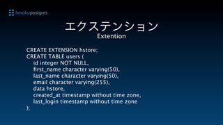 エクステンション
                         Extention

CREATE EXTENSION hstore;
CREATE TABLE users (
   id integer NOT NULL,
   ﬁrst_name character varying(50),
   last_name character varying(50),
   email character varying(255),
   data hstore,
   created_at timestamp without time zone,
   last_login timestamp without time zone
);
 