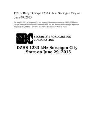 DZHS Radyo Gwapo 1233 kHz in Sorsogon City on
June 29, 2015
On June 29, 2015 in Sorsogon City is a pioneer AM stations operation as DZHS-AM Radyo
Gwapo Sorsogon at Audiovisual Communicators, Inc. and Security Broadcasting Corporation
frequency of 1233 kHz a first news and public affairs radio stations in Bicol
 