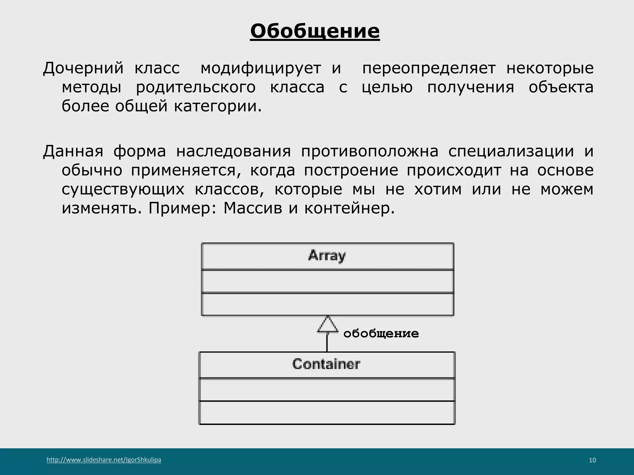 http://www.slideshare.net/IgorShkulipa 10
Обобщение
Дочерний класс модифицирует и переопределяет некоторые
методы родительского класса с целью получения объекта
более общей категории.
Данная форма наследования противоположна специализации и
обычно применяется, когда построение происходит на основе
существующих классов, которые мы не хотим или не можем
изменять. Пример: Массив и контейнер.
обобщение
 