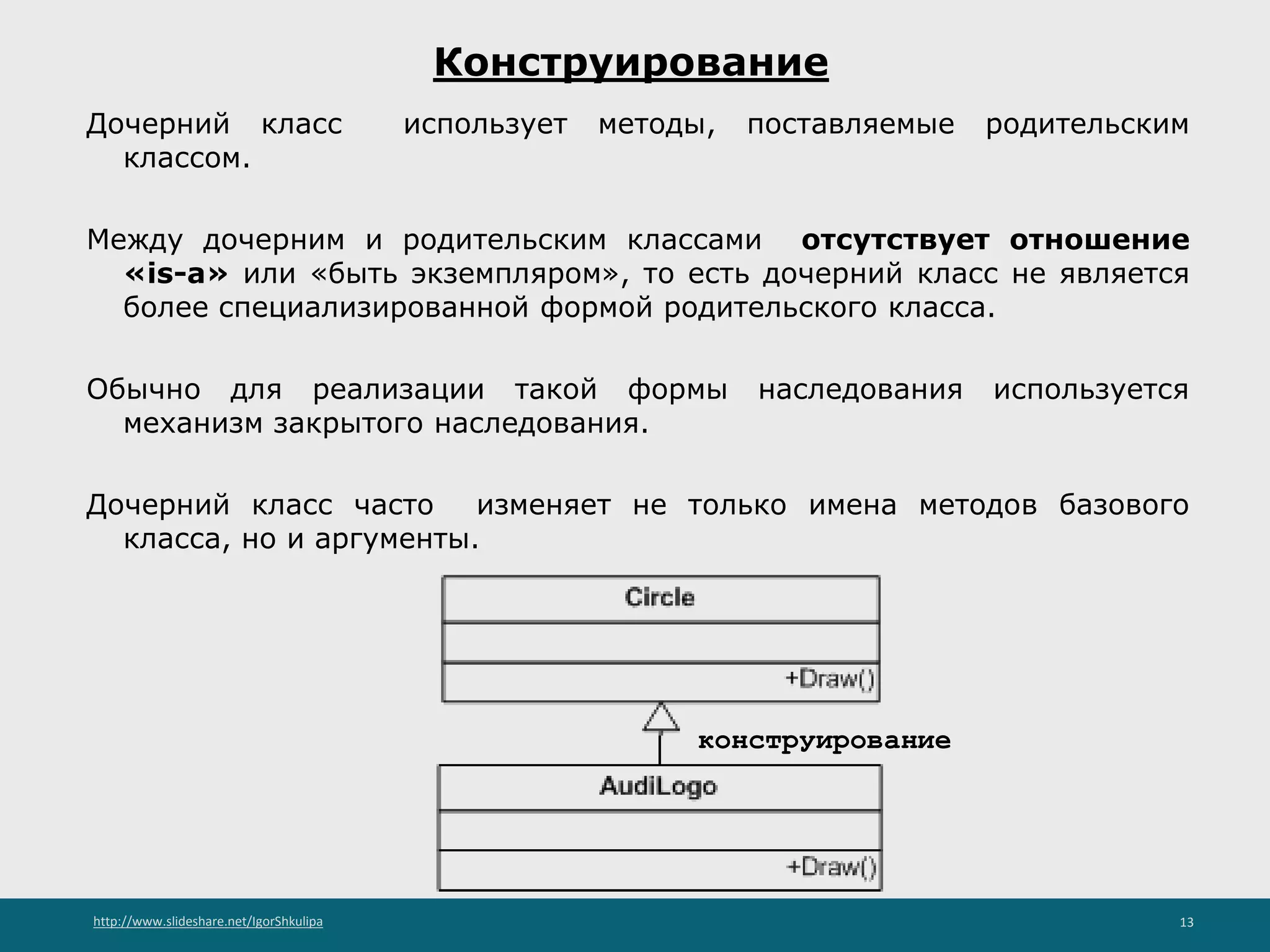 http://www.slideshare.net/IgorShkulipa 13
Конструирование
Дочерний класс использует методы, поставляемые родительским
классом.
Между дочерним и родительским классами отсутствует отношение
«is-a» или «быть экземпляром», то есть дочерний класс не является
более специализированной формой родительского класса.
Обычно для реализации такой формы наследования используется
механизм закрытого наследования.
Дочерний класс часто изменяет не только имена методов базового
класса, но и аргументы.
конструирование
 