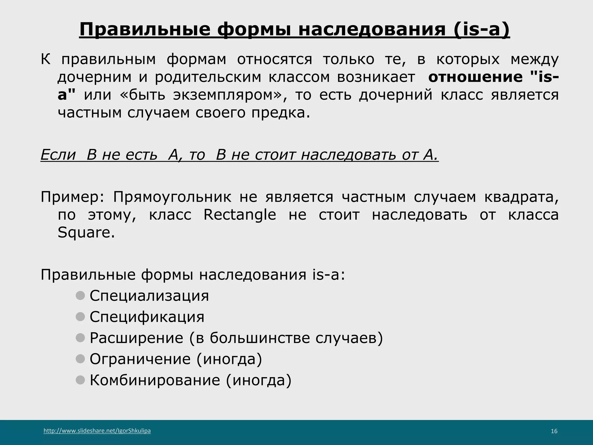 http://www.slideshare.net/IgorShkulipa 16
Правильные формы наследования (is-a)
К правильным формам относятся только те, в которых между
дочерним и родительским классом возникает отношение "is-
a" или «быть экземпляром», то есть дочерний класс является
частным случаем своего предка.
Если B не есть A, то B не стоит наследовать от A.
Пример: Прямоугольник не является частным случаем квадрата,
по этому, класс Rectangle не стоит наследовать от класса
Square.
Правильные формы наследования is-a:
⚫ Специализация
⚫ Спецификация
⚫ Расширение (в большинстве случаев)
⚫ Ограничение (иногда)
⚫ Комбинирование (иногда)
 